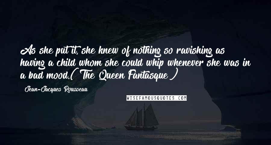 Jean-Jacques Rousseau Quotes: As she put it, she knew of nothing so ravishing as having a child whom she could whip whenever she was in a bad mood.("The Queen Fantasque")