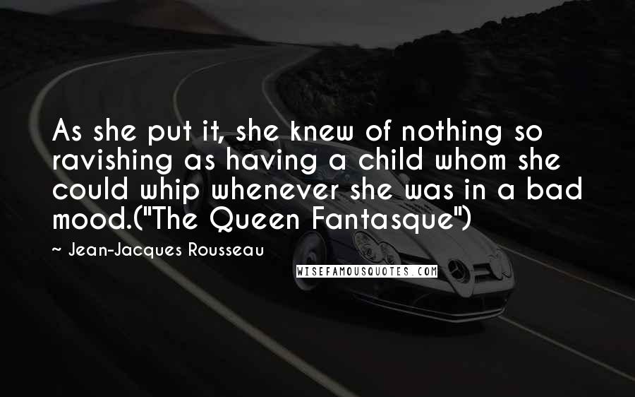 Jean-Jacques Rousseau Quotes: As she put it, she knew of nothing so ravishing as having a child whom she could whip whenever she was in a bad mood.("The Queen Fantasque")