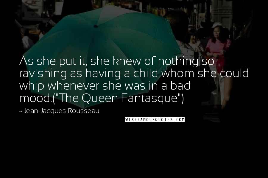 Jean-Jacques Rousseau Quotes: As she put it, she knew of nothing so ravishing as having a child whom she could whip whenever she was in a bad mood.("The Queen Fantasque")