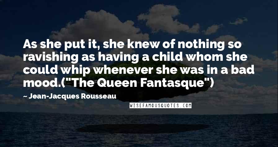 Jean-Jacques Rousseau Quotes: As she put it, she knew of nothing so ravishing as having a child whom she could whip whenever she was in a bad mood.("The Queen Fantasque")