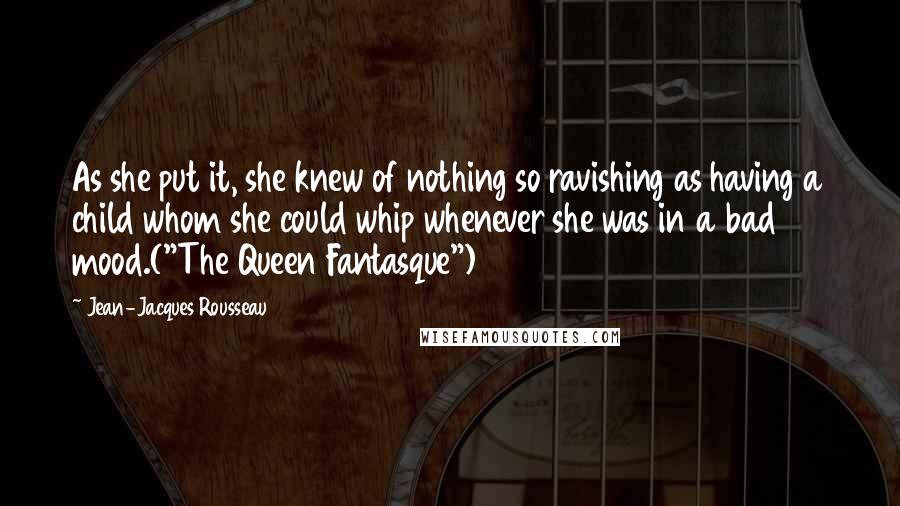 Jean-Jacques Rousseau Quotes: As she put it, she knew of nothing so ravishing as having a child whom she could whip whenever she was in a bad mood.("The Queen Fantasque")