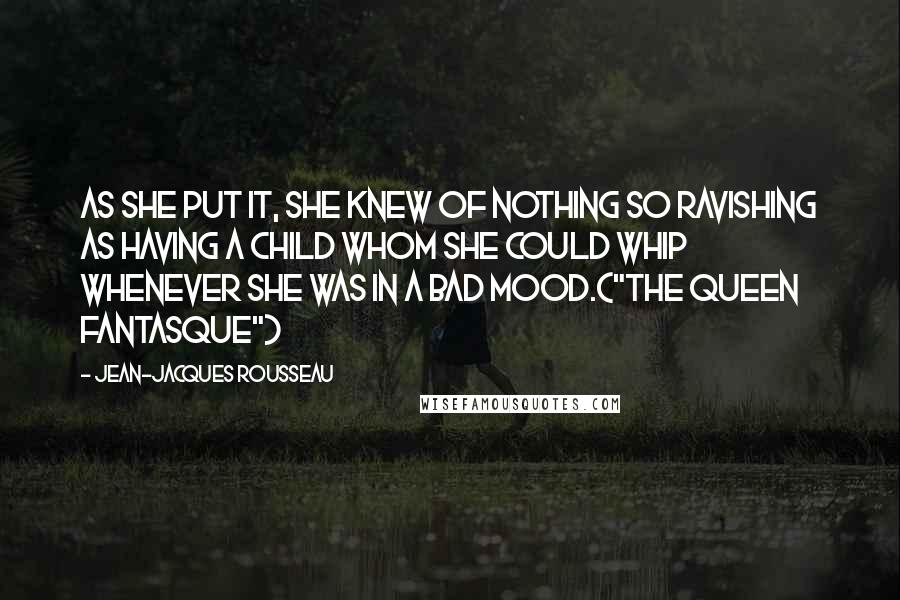 Jean-Jacques Rousseau Quotes: As she put it, she knew of nothing so ravishing as having a child whom she could whip whenever she was in a bad mood.("The Queen Fantasque")