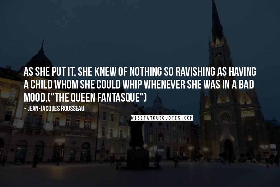 Jean-Jacques Rousseau Quotes: As she put it, she knew of nothing so ravishing as having a child whom she could whip whenever she was in a bad mood.("The Queen Fantasque")