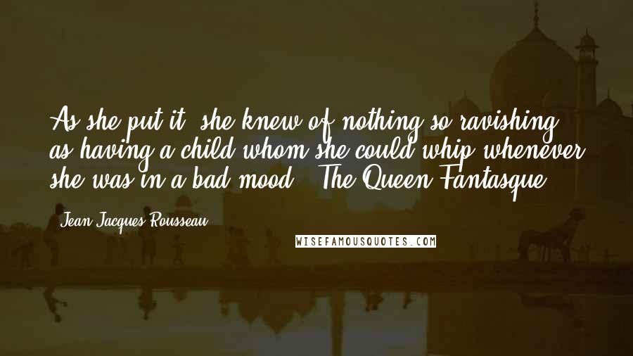 Jean-Jacques Rousseau Quotes: As she put it, she knew of nothing so ravishing as having a child whom she could whip whenever she was in a bad mood.("The Queen Fantasque")