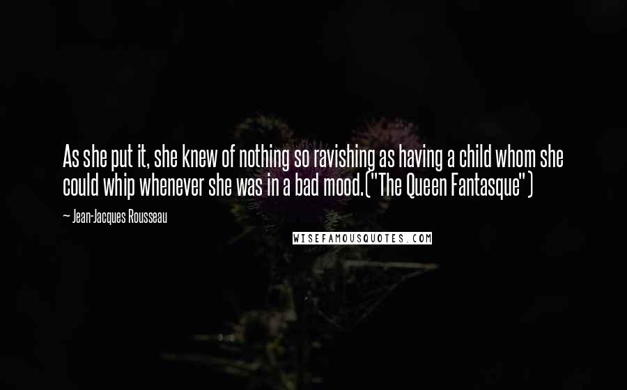 Jean-Jacques Rousseau Quotes: As she put it, she knew of nothing so ravishing as having a child whom she could whip whenever she was in a bad mood.("The Queen Fantasque")