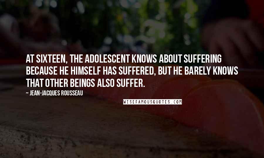 Jean-Jacques Rousseau Quotes: At sixteen, the adolescent knows about suffering because he himself has suffered, but he barely knows that other beings also suffer.