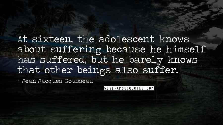 Jean-Jacques Rousseau Quotes: At sixteen, the adolescent knows about suffering because he himself has suffered, but he barely knows that other beings also suffer.