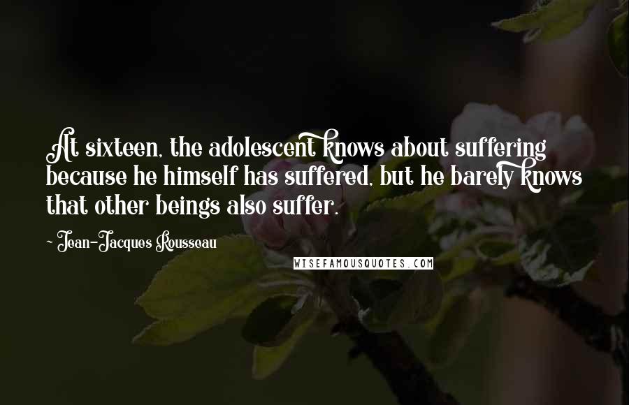 Jean-Jacques Rousseau Quotes: At sixteen, the adolescent knows about suffering because he himself has suffered, but he barely knows that other beings also suffer.