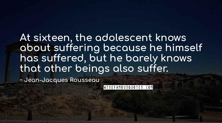 Jean-Jacques Rousseau Quotes: At sixteen, the adolescent knows about suffering because he himself has suffered, but he barely knows that other beings also suffer.