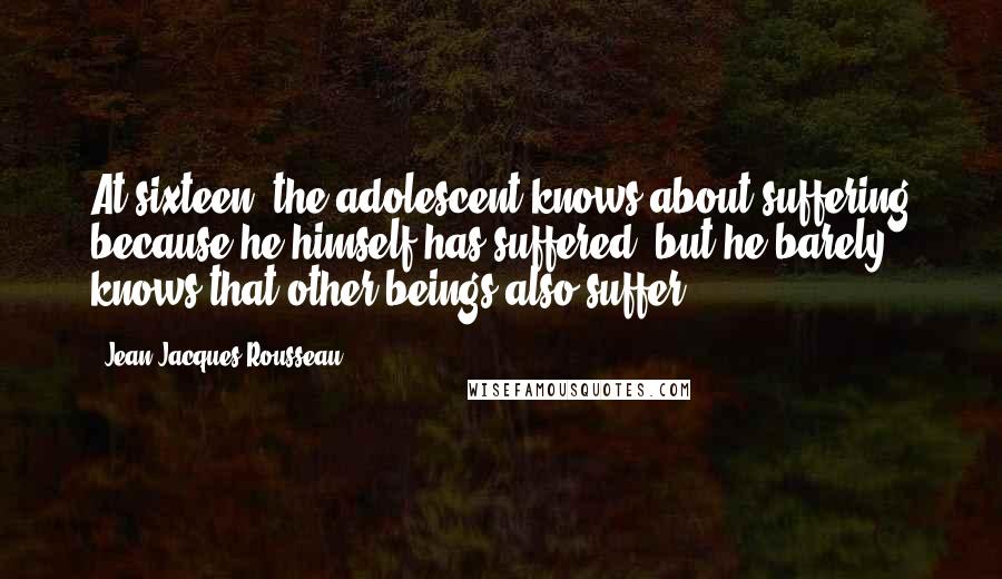 Jean-Jacques Rousseau Quotes: At sixteen, the adolescent knows about suffering because he himself has suffered, but he barely knows that other beings also suffer.