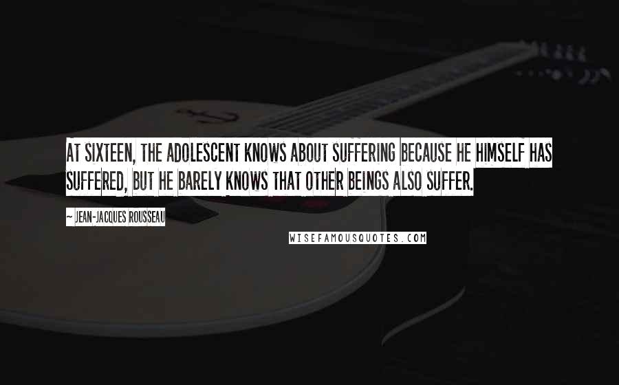 Jean-Jacques Rousseau Quotes: At sixteen, the adolescent knows about suffering because he himself has suffered, but he barely knows that other beings also suffer.