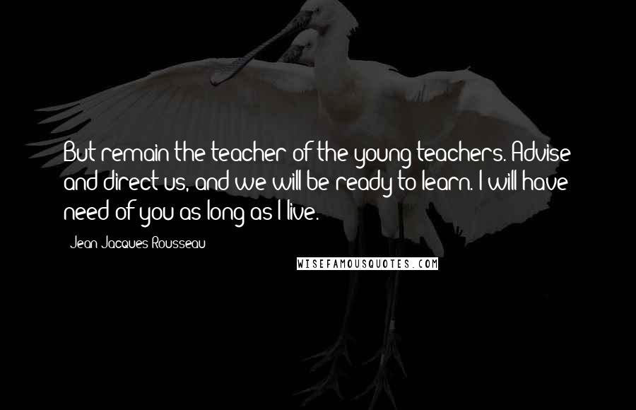 Jean-Jacques Rousseau Quotes: But remain the teacher of the young teachers. Advise and direct us, and we will be ready to learn. I will have need of you as long as I live.