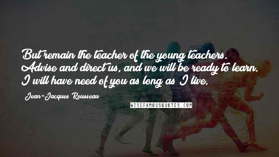 Jean-Jacques Rousseau Quotes: But remain the teacher of the young teachers. Advise and direct us, and we will be ready to learn. I will have need of you as long as I live.