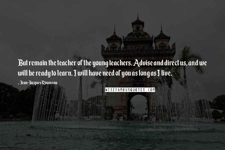 Jean-Jacques Rousseau Quotes: But remain the teacher of the young teachers. Advise and direct us, and we will be ready to learn. I will have need of you as long as I live.