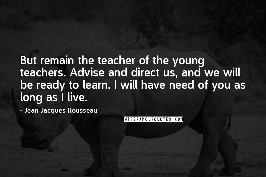 Jean-Jacques Rousseau Quotes: But remain the teacher of the young teachers. Advise and direct us, and we will be ready to learn. I will have need of you as long as I live.