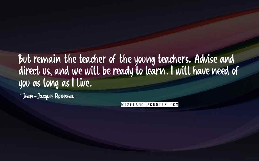 Jean-Jacques Rousseau Quotes: But remain the teacher of the young teachers. Advise and direct us, and we will be ready to learn. I will have need of you as long as I live.