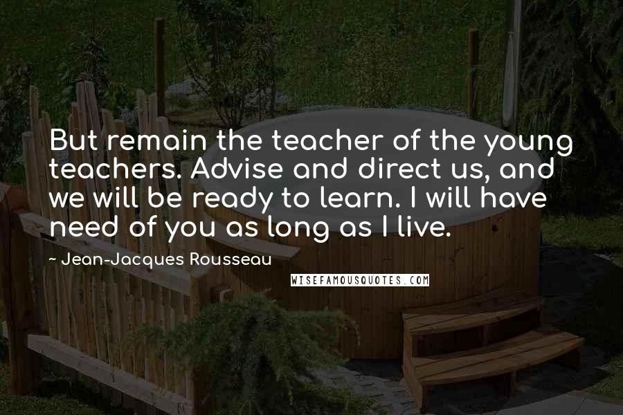Jean-Jacques Rousseau Quotes: But remain the teacher of the young teachers. Advise and direct us, and we will be ready to learn. I will have need of you as long as I live.