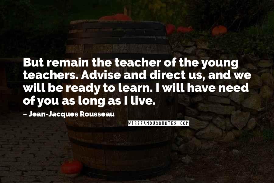 Jean-Jacques Rousseau Quotes: But remain the teacher of the young teachers. Advise and direct us, and we will be ready to learn. I will have need of you as long as I live.