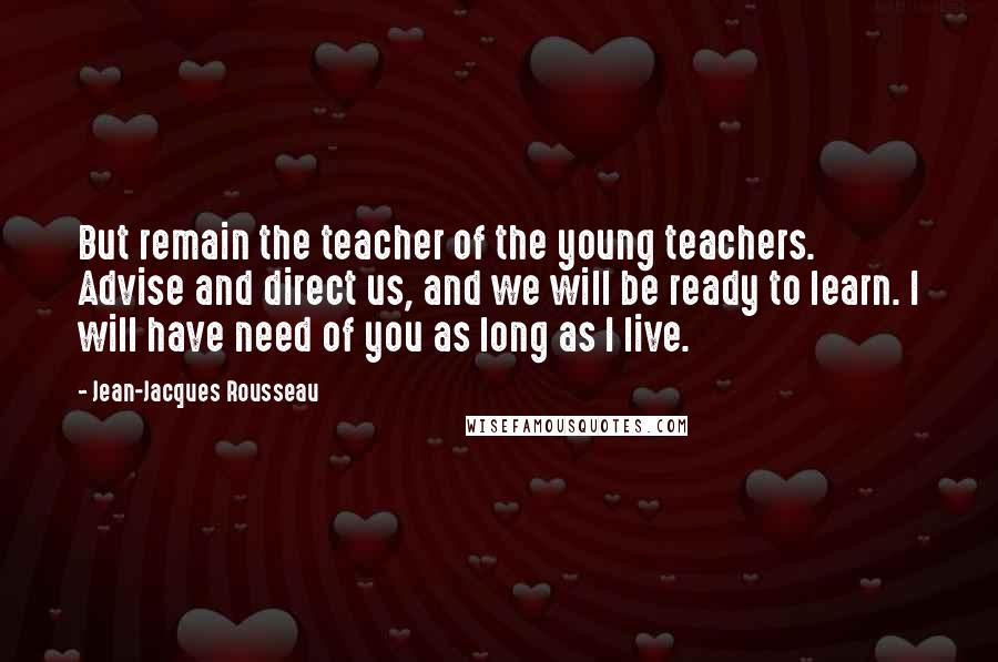 Jean-Jacques Rousseau Quotes: But remain the teacher of the young teachers. Advise and direct us, and we will be ready to learn. I will have need of you as long as I live.