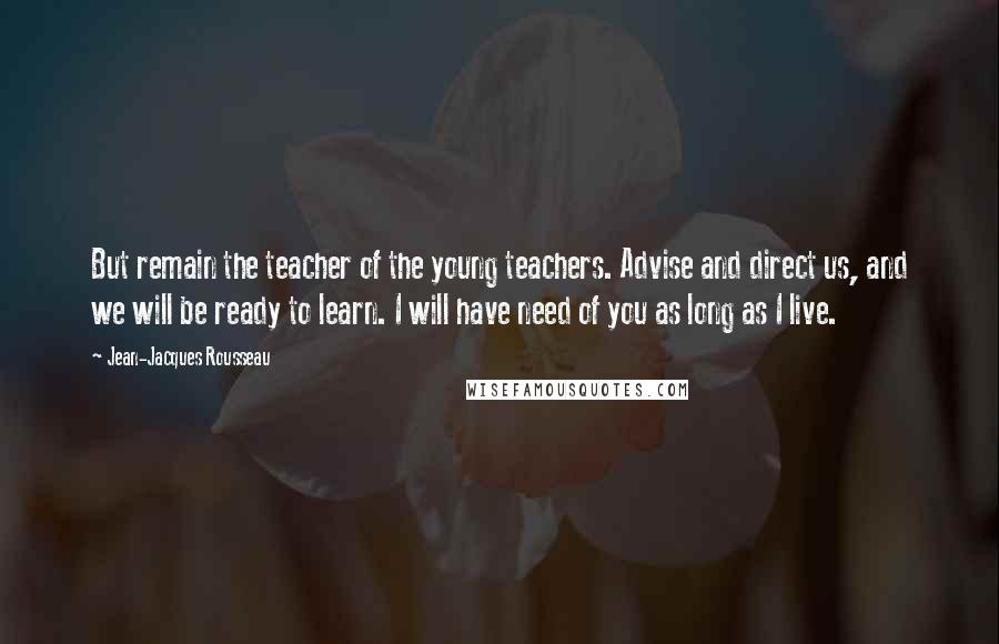 Jean-Jacques Rousseau Quotes: But remain the teacher of the young teachers. Advise and direct us, and we will be ready to learn. I will have need of you as long as I live.