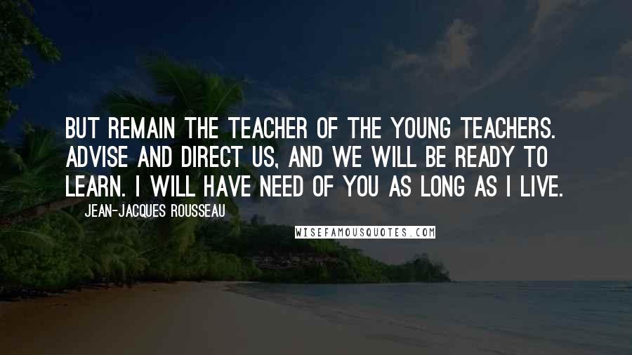 Jean-Jacques Rousseau Quotes: But remain the teacher of the young teachers. Advise and direct us, and we will be ready to learn. I will have need of you as long as I live.