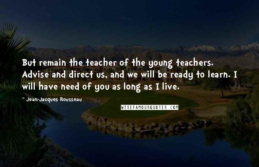 Jean-Jacques Rousseau Quotes: But remain the teacher of the young teachers. Advise and direct us, and we will be ready to learn. I will have need of you as long as I live.