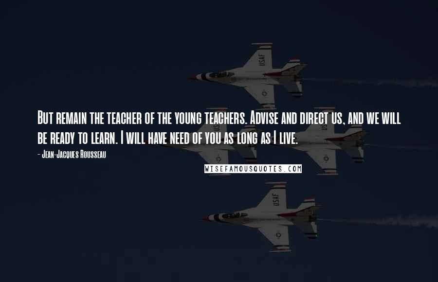 Jean-Jacques Rousseau Quotes: But remain the teacher of the young teachers. Advise and direct us, and we will be ready to learn. I will have need of you as long as I live.