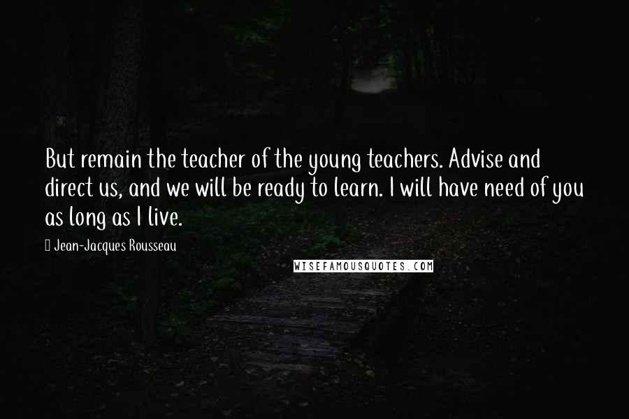 Jean-Jacques Rousseau Quotes: But remain the teacher of the young teachers. Advise and direct us, and we will be ready to learn. I will have need of you as long as I live.