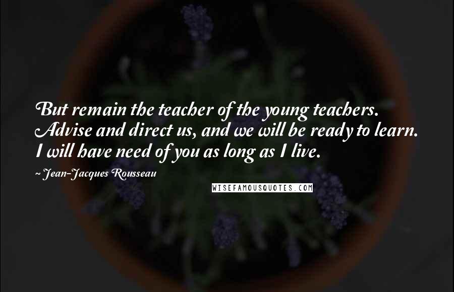 Jean-Jacques Rousseau Quotes: But remain the teacher of the young teachers. Advise and direct us, and we will be ready to learn. I will have need of you as long as I live.