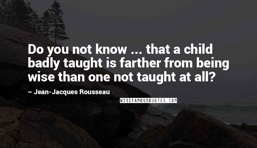 Jean-Jacques Rousseau Quotes: Do you not know ... that a child badly taught is farther from being wise than one not taught at all?