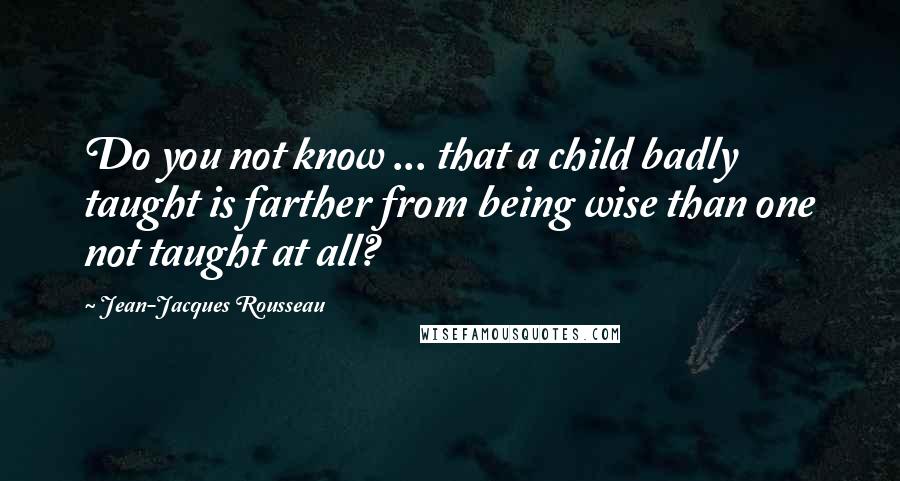 Jean-Jacques Rousseau Quotes: Do you not know ... that a child badly taught is farther from being wise than one not taught at all?