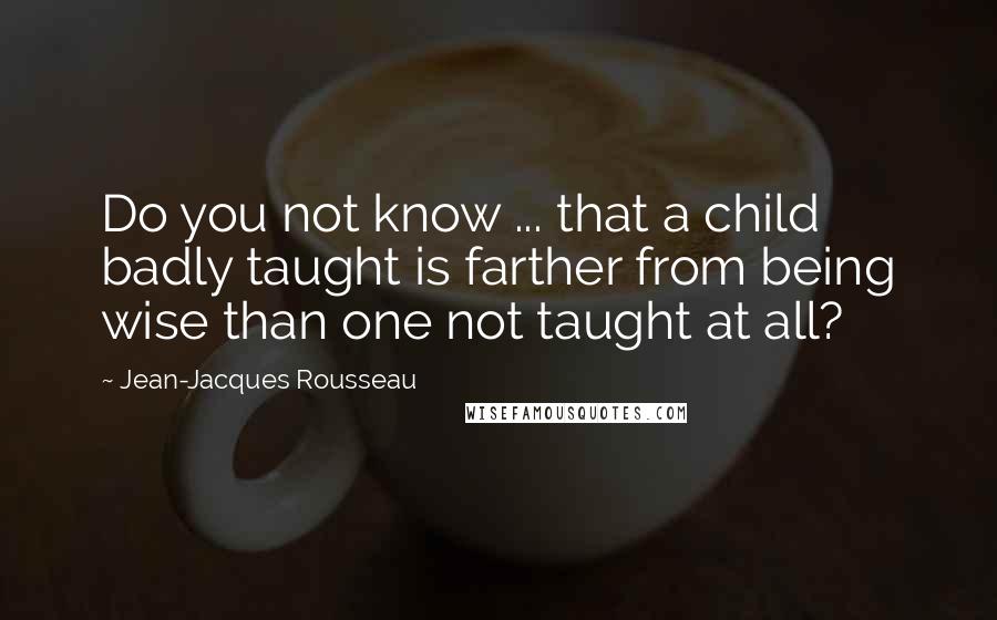 Jean-Jacques Rousseau Quotes: Do you not know ... that a child badly taught is farther from being wise than one not taught at all?