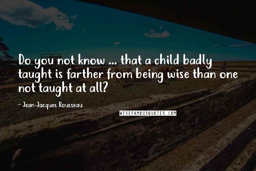 Jean-Jacques Rousseau Quotes: Do you not know ... that a child badly taught is farther from being wise than one not taught at all?
