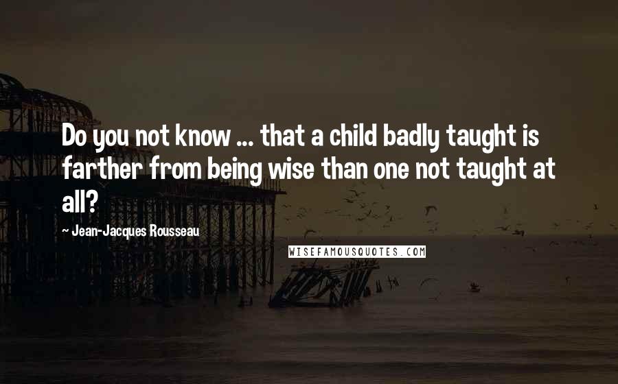 Jean-Jacques Rousseau Quotes: Do you not know ... that a child badly taught is farther from being wise than one not taught at all?