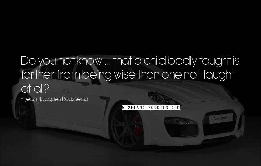 Jean-Jacques Rousseau Quotes: Do you not know ... that a child badly taught is farther from being wise than one not taught at all?