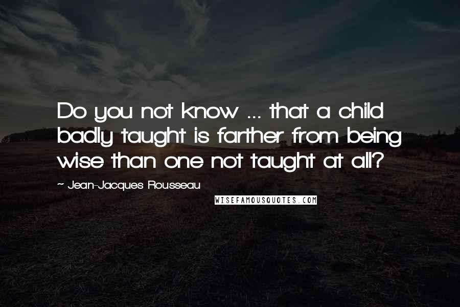 Jean-Jacques Rousseau Quotes: Do you not know ... that a child badly taught is farther from being wise than one not taught at all?