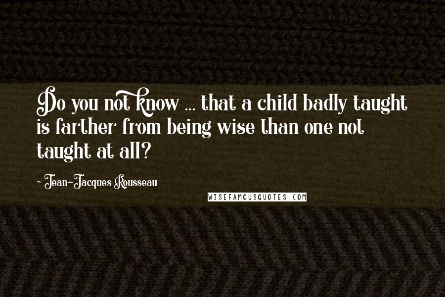 Jean-Jacques Rousseau Quotes: Do you not know ... that a child badly taught is farther from being wise than one not taught at all?