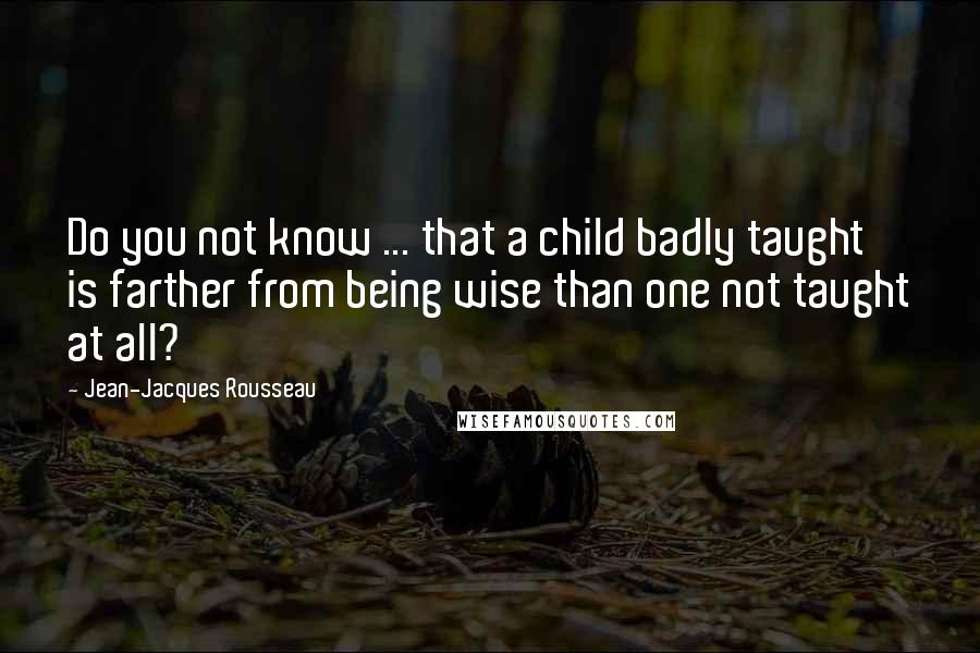 Jean-Jacques Rousseau Quotes: Do you not know ... that a child badly taught is farther from being wise than one not taught at all?