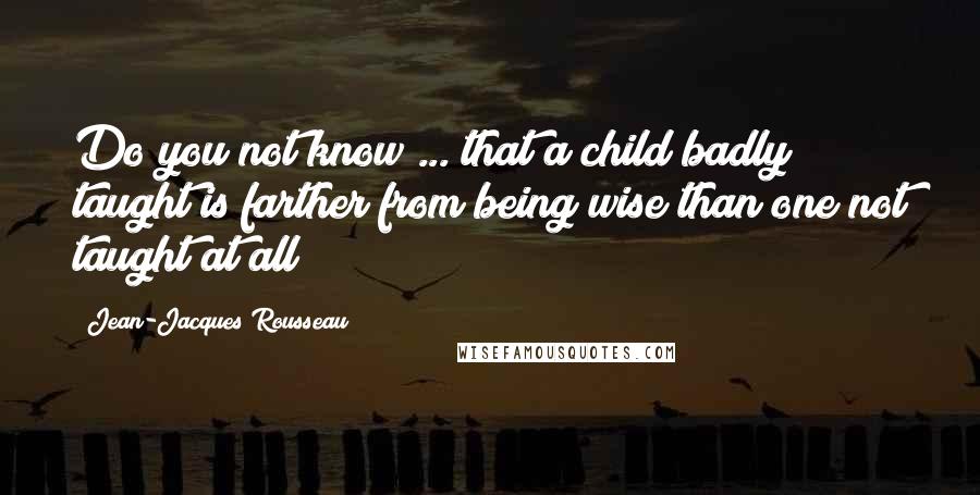 Jean-Jacques Rousseau Quotes: Do you not know ... that a child badly taught is farther from being wise than one not taught at all?