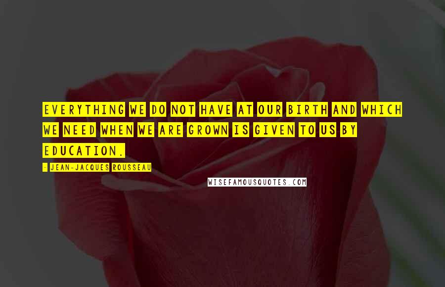 Jean-Jacques Rousseau Quotes: Everything we do not have at our birth and which we need when we are grown is given to us by education.