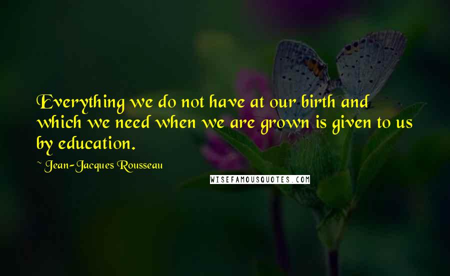 Jean-Jacques Rousseau Quotes: Everything we do not have at our birth and which we need when we are grown is given to us by education.