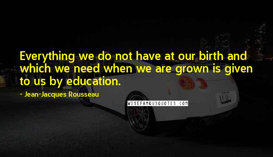 Jean-Jacques Rousseau Quotes: Everything we do not have at our birth and which we need when we are grown is given to us by education.