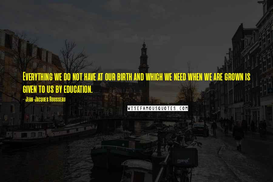 Jean-Jacques Rousseau Quotes: Everything we do not have at our birth and which we need when we are grown is given to us by education.