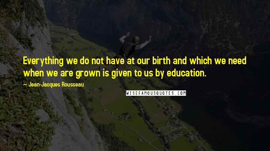 Jean-Jacques Rousseau Quotes: Everything we do not have at our birth and which we need when we are grown is given to us by education.