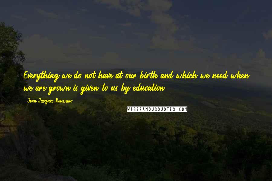 Jean-Jacques Rousseau Quotes: Everything we do not have at our birth and which we need when we are grown is given to us by education.