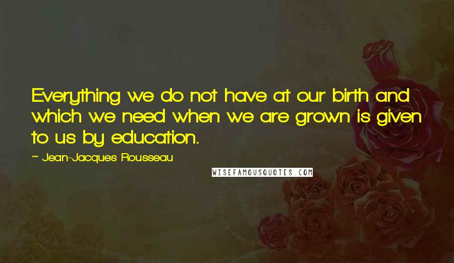 Jean-Jacques Rousseau Quotes: Everything we do not have at our birth and which we need when we are grown is given to us by education.