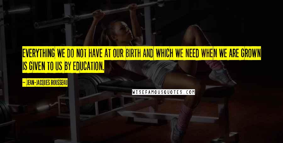 Jean-Jacques Rousseau Quotes: Everything we do not have at our birth and which we need when we are grown is given to us by education.