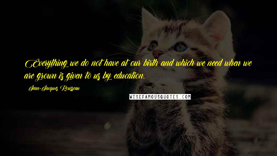 Jean-Jacques Rousseau Quotes: Everything we do not have at our birth and which we need when we are grown is given to us by education.