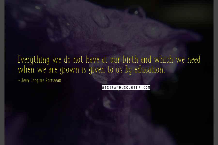 Jean-Jacques Rousseau Quotes: Everything we do not have at our birth and which we need when we are grown is given to us by education.