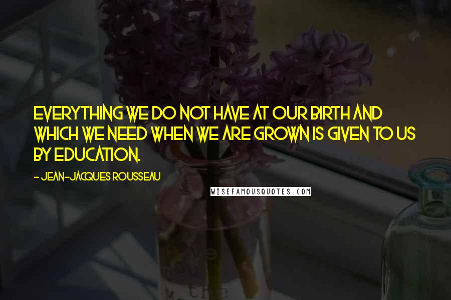 Jean-Jacques Rousseau Quotes: Everything we do not have at our birth and which we need when we are grown is given to us by education.